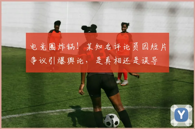 电竞圈炸锅！某知名评论员因短片争议引爆舆论，是真相还是误导