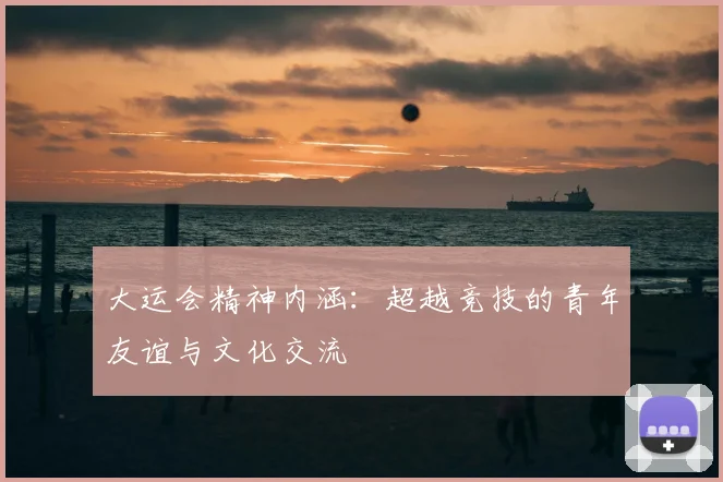 大运会精神内涵：超越竞技的青年友谊与文化交流