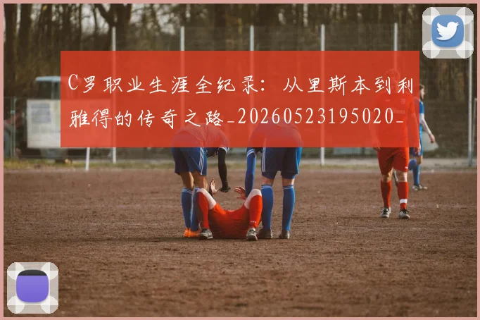 C罗职业生涯全纪录：从里斯本到利雅得的传奇之路_20260523195020_20260702042632