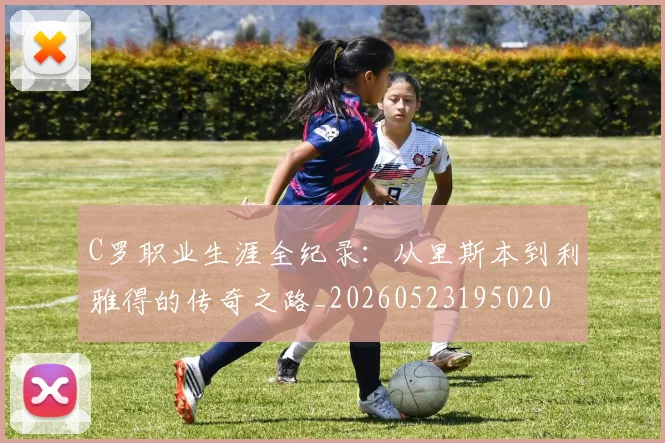 C罗职业生涯全纪录：从里斯本到利雅得的传奇之路_20260523195020