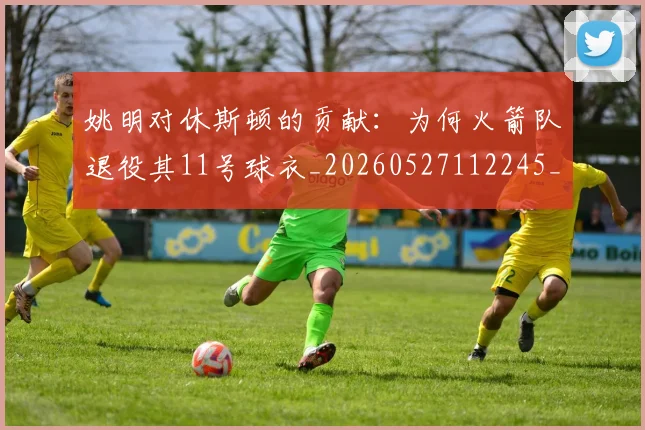 姚明对休斯顿的贡献：为何火箭队退役其11号球衣_20260527112245_20260707143254