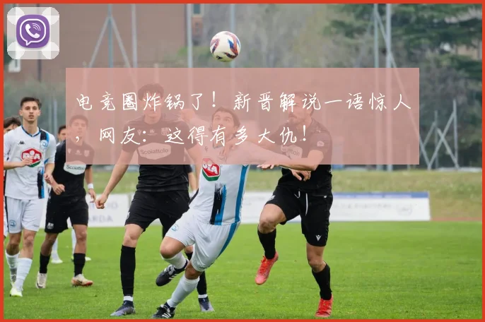 电竞圈炸锅了！新晋解说一语惊人，网友：这得有多大仇！