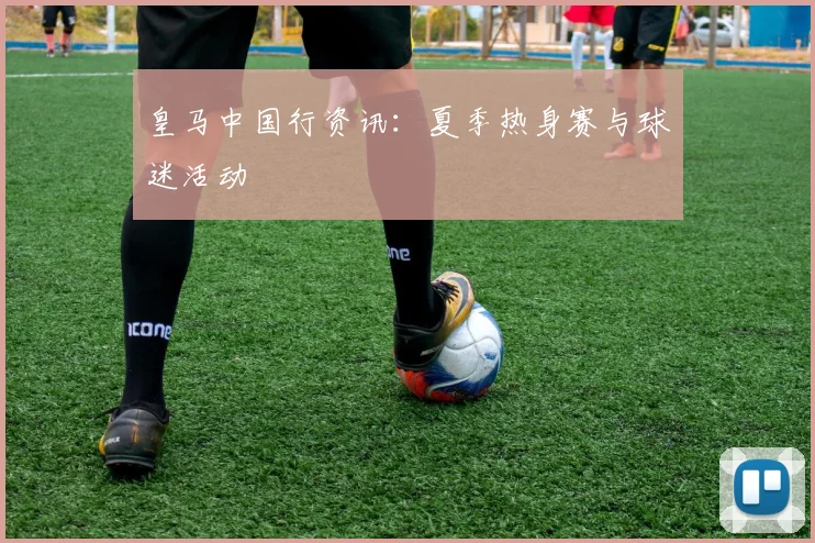 皇马中国行资讯:夏季热身赛与球迷活动