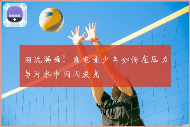 泪流满面!看电竞少年如何在压力与汗水中闪闪发光