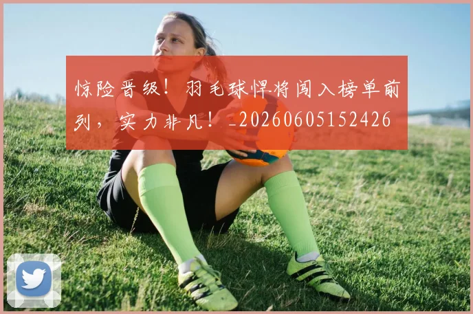 惊险晋级！羽毛球悍将闯入榜单前列，实力非凡！_20260605152426