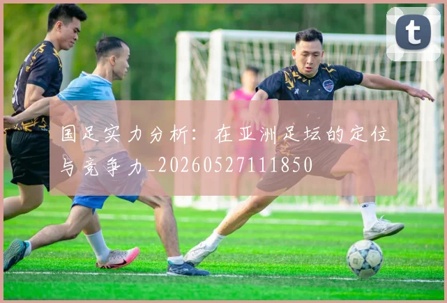 国足实力分析:在亚洲足坛的定位与竞争力_20260527111850