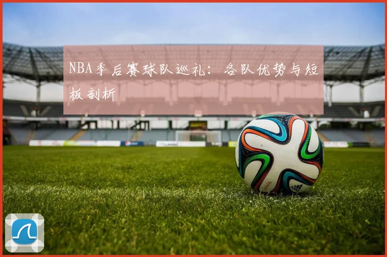 NBA季后赛球队巡礼:各队优势与短板剖析