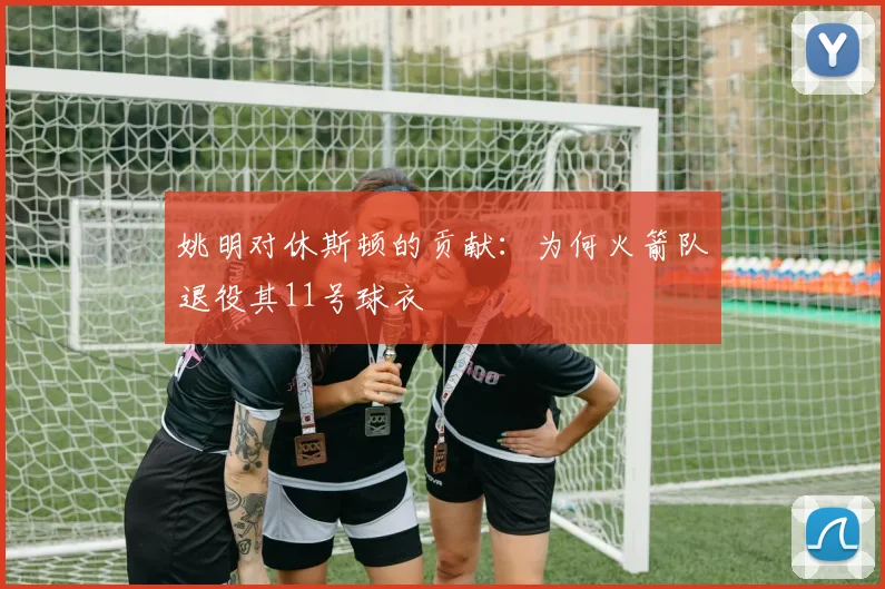 姚明对休斯顿的贡献:为何火箭队退役其11号球衣