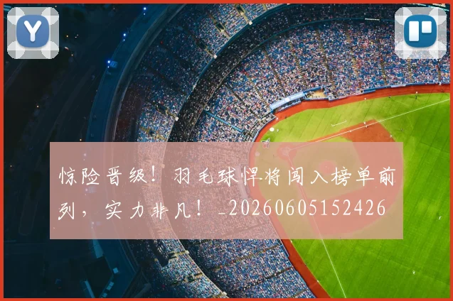 惊险晋级!羽毛球悍将闯入榜单前列,实力非凡!_20260605152426