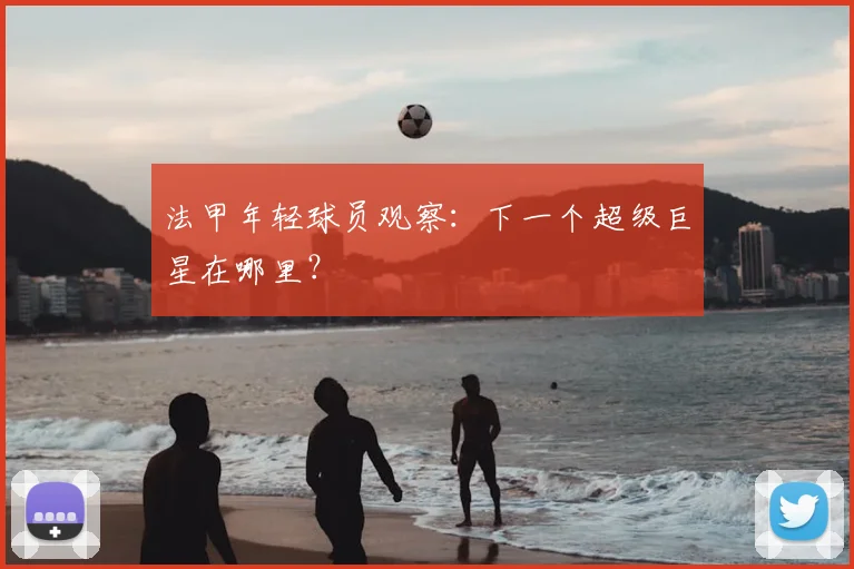 法甲年轻球员观察:下一个超级巨星在哪里?