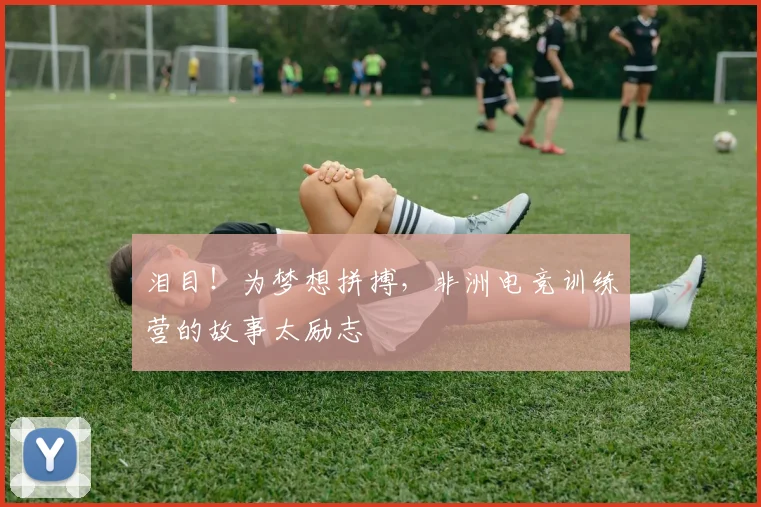 泪目!为梦想拼搏,非洲电竞训练营的故事太励志