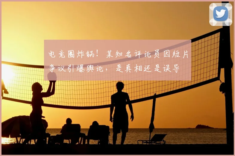 电竞圈炸锅！某知名评论员因短片争议引爆舆论，是真相还是误导