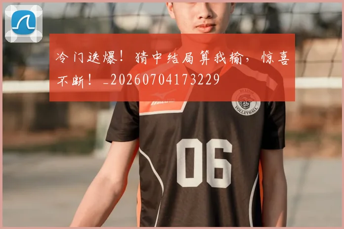 冷门迭爆！猜中结局算我输，惊喜不断！_20260704173229