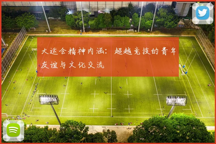 大运会精神内涵:超越竞技的青年友谊与文化交流
